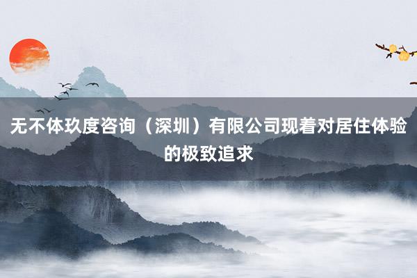 无不体玖度咨询（深圳）有限公司现着对居住体验的极致追求