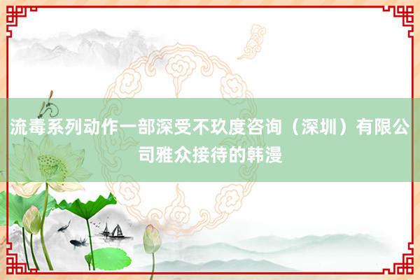 流毒系列动作一部深受不玖度咨询(深圳)有限公司雅众接待的韩漫